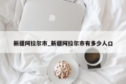 新疆阿拉尔市_新疆阿拉尔市有多少人口